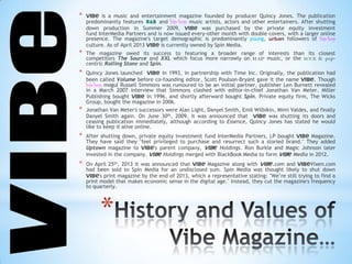 *
* VIBe is a music and entertainment magazine founded by producer Quincy Jones. The publication
predominantly features R&B and hip-hop music artists, actors and other entertainers. After shutting
down production in Summer 2009, VIBe was purchased by the private equity investment
fund InterMedia Partners and is now issued every-other month with double covers, with a larger online
presence. The magazine's target demographic is predominantly young, urban followers of hip-hop
culture. As of April 2013 VIBe is currently owned by Spin Media.
* The magazine owed its success to featuring a broader range of interests than its closest
competitors The Source and XXL which focus more narrowly on rap music, or the -
centric Rolling Stone and Spin.
* Quincy Jones launched VIBe in 1993, in partnership with Time Inc. Originally, the publication had
been called Volume before co-founding editor, Scott Poulson-Bryant gave it the name VIBe. Though
hip-hop mogul Russell Simmons was rumoured to be an initial partner, publisher Len Burnett revealed
in a March 2007 interview that Simmons clashed with editor-in-chief Jonathan Van Meter. Miller
Publishing bought VIBe in 1996, and shortly afterward bought Spin. Private equity firm, The Wicks
Group, bought the magazine in 2006.
* Jonathan Van Meter's successors were Alan Light, Danyel Smith, Emil Wilbikin, Mimi Valdes, and finally
Danyel Smith again. On June 30th, 2009, it was announced that VIBe was shutting its doors and
ceasing publication immediately, although according to Essence, Quincy Jones has stated he would
like to keep it alive online.
* After shutting down, private equity investment fund InterMedia Partners, LP bought VIBe Magazine.
They have said they "feel privileged to purchase and resurrect such a storied brand." They added
Uptown magazine to VIBe's parent company, VIBe Holdings. Ron Burkle and Magic Johnson later
invested in the company. VIBe Holdings merged with BlackBook Media to form VIBe Media in 2012.
* On April 25th, 2013 it was announced that VIBe Magazine along with VIBe.com and VIBeVixen.com
had been sold to Spin Media for an undisclosed sum. Spin Media was thought likely to shut down
VIBe's print magazine by the end of 2013, which a representative stating: "We’re still trying to find a
print model that makes economic sense in the digital age." Instead, they cut the magazine's frequency
to quarterly.
 