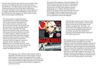 The layout of the magazine is cluttered together. The
The font styles used are sans serif font and a serif font. They         effect this has is that it shows there is a lot going on,
use the sans serif font for the name of the artist where it             and you will be expected a lot inside it. The root of
says ‘Madonna’. The effect this has on the audience is that it          the eye shows the title of the magazine with the
is bold, and stands out from all the other writing and it               image going over it slightly, this shows that the
shows that that name is quite important on the magazine, as             person in the image is more important than the name
it is bigger and bolder than everything else. They use serif            of the image. Then the magazine goes down to the
fonts for the title of the magazine ‘Q’. They do this do show           main headlines and cover lines which shows what
that it is quite elegant and feminism.                                  you are expected to read in the magazine.

 The colours that are used are all colour
 coordinated, they use black, red and white.                                                             The shot types used are a mid – close up. The
 These colours connote, the black shows                                                                  effect this has on the audience is that it shows
 power that is why it is around the image                                                                the face of the person in the image, so the
 because it shows she has a lot of power, also                                                           audience recognizes her. The mise – en –
 the way her face over laps the title, show’s                                                            scene used in the magazine is that there are
 that she is more important. The white                                                                   no props and no specified background it is
 represents innocents, which is good for the                                                             just simple and dark. The clothes she is
 title because of the font, which is a serif font,                                                       wearing are dull and black which represents
 so it shows elegance. And the red colour is                                                             she is quite mysterious.
 associated with energy, and shows strength
 and determination as well as passion. These
 colours have ben chosen because they
 represent what the magazine is about for                                                             The language used in the magazine is formal. The
 example, the main headlines is about                                                                 impressions the font’s and colours have on the
 Madonna who is a powerful musician, so the                                                           magazine is that they stand the magazine out with all
 colours they have use, ‘Red’ represents her, by                                                      the bright colours used, and because there all colour
 showing strength and power. Also all the                                                             coordinated it makes the magazine look professional.
 colours are bright and stand out.                                                                    They use colours that are going to represent what the
                                                                                                      magazine is trying to show us, for example they use
                                                                                                      black colours around the image to show power. The
                                                                                                      magazine speaks to the audience in a persuasive way
           The magazine uses a celebrity endoresement, which is                                       because it says things like ‘Madonna, Stupid question
           madaonna. The effect this has on the audience is that it                                   next’. This would intrigue people to read inside.
           makes people recongoise the magazine better, as they
           know who the person on the front cover is, and if they are
           a fan of that celebrity it might make them buy the example
           if they are interested to find out what the magazine is
           saying about them.
 