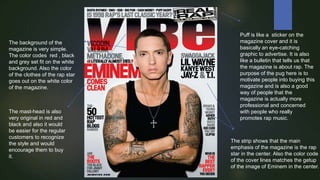 The background of the
magazine is very simple.
The color codes red , black
and grey set fit on the white
background. Also the color
of the clothes of the rap star
goes out on the white color
of the magazine.

The mast-head is also
very original in red and
black and also it would
be easier for the regular
customers to recognize
the style and would
encourage them to buy
it.

Puff is like a sticker on the
magazine cover and it is
basically an eye-catching
graphic to advertise. It is also
like a bulletin that tells us that
the magazine is about rap. The
purpose of the pug here is to
motivate people into buying this
magazine and is also a good
way of people that the
magazine is actually more
professional and concerned
with people who really
promotes rap music.

The strip shows that the main
emphasis of the magazine is the rap
star in the center. Also the color code
of the cover lines matches the getup
of the image of Eminem in the center.

 