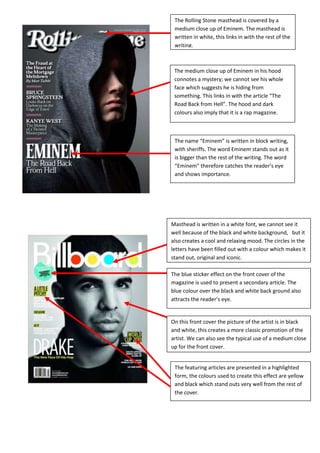 The name “Eminem” is written in block writing, with sheriffs. The word Eminem stands out as it is bigger than the rest of the writing. The word “Eminem” therefore catches the reader’s eye and shows importance.The medium close up of Eminem in his hood connotes a mystery; we cannot see his whole face which suggests he is hiding from something. This links in with the article “The Road Back from Hell”. The hood and dark colours also imply that it is a rap magazine.The Rolling Stone masthead is covered by a medium close up of Eminem. The masthead is written in white, this links in with the rest of the writing. -384810-332740<br />The featuring articles are presented in a highlighted form, the colours used to create this effect are yellow and black which stand outs very well from the rest of the cover.On this front cover the picture of the artist is in black and white, this creates a more classic promotion of the artist. We can also see the typical use of a medium close up for the front cover. Masthead is written in a white font, we cannot see it well because of the black and white background,   but it also creates a cool and relaxing mood. The circles in the letters have been filled out with a colour which makes it stand out, original and iconic.The blue sticker effect on the front cover of the magazine is used to present a secondary article. The blue colour over the black and white back ground also attracts the reader’s eye. -29908501562100<br />The articles are presented on red shapes, with yellow and white writing on top of it to make it stand out. The colour clash helps promoting the article.The background used in this magazine cover is a simple white colour; it makes the rest of the cover stand out.The magazine is also edited so that the head of both rappers slightly goes over the masthead and the main articles to give to the two artists more importance. The body language and clothes of the artists also shows us that the magazine’s dominant genre is rap.The masthead is written in a simple format, the black colour makes it stand out from the rest of the cover. -4895854421505The other articles are presented under the main one, in the format of small pictures put on top of the main article. The image of the band is used as a background for the front cover.The main artists in this mouths magazines are shown on the front cover, we can also see the name of the band “Biffy Clyro” under their picture. We can also see a quote from a member of the band; “we’re not doing things to please people” which gives a rebellious image to the band. The “Kerrang!” masthead is written in a block like format. The masthead is also written in white, over a black block which makes it stand out and catch the reader’s eye. There are also black lines across the letter, which creates an illusion of spotlights.-554355-423545<br />The masthead is simple “Q” which is simple and easy to remember, it also stands out as it is written in a white font over a red square shape.Heading at the top of the cover telling the readers it is the UK’s biggest music magazine. This is used to attract the readers.-384810-558165<br />The cover is made up of a long shot of the two lead musician of the band Kasabian. There is also a guitar in the cover to show the audience it is a rock/indie magazine.<br />A red strip is used to introduce another article, it is written over a red font to make it stand out, it also links in with the masthead.<br />An article is presented on a purple sticker with black and white writing on it.  This colour contract attract the readers eye and gives importance to other articles. By making it look like a sticker it also connotes that it has been added at the last minute, and therefore gives out the impression that it is very fresh news.<br />-503555290830<br />The dominant colours on this cover are black grey and white, this makes the masthead and other stories stand out. One of the stories is written over a pink circle which makes it stand out and contrast over the darker colours. The writing is written in light blue which gives the cover a more relaxed and laidback look. NME masthead is bright red and stands out from the rest of the cover which is darker. The masthead is written in block writing, with white lines around the letters to make it stand out. It is written in a solid san sheriff style.Other stories are smaller and found on the top right and bottom of the cover. It shows a hierarchy of importance between the articles.The name of the band “Oasis” is written across the cover.  It attracts the reader’s eye as it is the biggest single word on the page.  The two famous Oasis musicians are also on the front cover, in a medium, two shot. <br />This magazine has for genre dance and electro music, this is implied by the name DJ. The masthead is not filled in with colour; we can see through and has bold white lines around it. The disc above the “J” shows us what the magazine is about. <br />The cover has for centre frame a close up of a famous DJ, David Guetta. The portrait is edited to create high contrast and to make him stand out. The fact that the portrait of the DJ takes the whole cover shows importance, as he is the only photo on the cover.<br />-266065272415<br />The colours are used to recreate the French flag. This immediately links in with the featuring article “French Revolution” it also creates a play on words with the historic event and the upcoming of new French DJs. The colours are also very bright which makes the magazine stand out<br />Commercial links with other products, we can see an advert for a pro mixer, “the pro mixer YOU can afford!” the word you written in capital letters also makes the readers feel more involved and it aims the product directly at them.The names of the other artists, featuring in this magazine are written on the top and bottom of the magazine to attract the audience with big names. This also gives the audience an idea of the genre of this magazine.<br />The names of the artists are highlighted in white; this makes it stand out but also shows importance as the rest of the writing is not highlighted.  The names of the artists are also written in different colours to break the monotone pattern and make it more original.<br />The other artist featuring this magazine are written in white, they are not presented the same way as the Bob Marley article, which shows the hierarchy between the different artists.A free reggae CD is used to attract the audience into buying this magazine. This supplement gives the other magazine an extra selling point over competitors. The cover of the CD is presented on the front cover.The masthead is covered by the head of Bob Marley, the artist put forward. This shows the audience what the magazine is about. It also shows importance and connotes that the artist is more important than the magazine. The word magazine is also written in the letter “O” of the masthead Mojo. The word magazine is written in a very simple format almost like if it was hand written, which shows simplicity and gives a more laidback attitude towards the magazine. The name of the artist “Bob Marley” is written in very bright colours, which have always been a symbol of Bob and reggae. By using those iconic colours, the audience will now the Magazine is about reggae.The portrait of Bob Marley is edited in black and white; this creates contrast from the rest of the colourful cover. This could signify a comeback to old school music, and therefore creates a selling point by showing its originality and authenticity.-2673351541780<br />-568325-232410<br />The two artist presented on this front cover are Lil Wayne and DJ Khaled, they are the only artists whose photos are shown on the front page which gives a impression of importance. However on the artist is presented bigger than the other, it gives an impression of dominance and shows who is in control. The name Lil Wayne is also bigger and written in bold white letters. The clothes and body language only creates this genre of street music and hip hop/rap.The masthead of the magazine is written in yellow, black shape outline has been used to make it stand out. This works very well as the yellow attracts attention. The colours have been used in relation to that, the blue creates a contrast with the yellow.The claim “simply the best” fades out in some places; this gives it “graffiti” like appendence, almost as it was stepped on. This gives the readers a quick idea of what genre the magazine is. It represents a  hip hop and street music.-29337004794250The phrase “do it old school” under the name of the band also links in with the black and white picture. From guitar and body language we can also presume the dominant genre is metal.The name of the band Metallica, is centre frame and written in the same colour as the masthead. However it is over the top of the artist where as the masthead is covered. This suggests that the band Metallica is more important.The dominant colour in this cover is red; this attracts the reader’s attention, and also connotes danger. This links in with metal music that is put forward on this cover. However the figure of the artist on the cover is in black and white, this creates a contrast with the rest of the red dominant cover.The masthead of guitar world magazine is written across the top of the page, it is written in red which attracts the reader eye as it also symbolises awareness.<br />