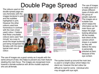Double Page Spread The colours used on this double spread page are very feministic with the images bordered in pink and the subtitles highlighted in pink. However the other colours used look horrendous in contrast with the main (most used) colour. I believe that these unsuitable colours were used “last minute” as a way to avoid the target audience just being recognised for females with the stereo typical main use of colour. The use of images are a good variety as it equals with the same amount of text, this helps to prevent any main feature stealing the main focus. The images are recognised more towards a female audience with all the models captured who are all female.  The quotes boxed up around the main text is used in a bright colour which helps it to stand out, however the text colour be difficult to read for some   individual who may struggle with eye sight. The use of images is really good as it shows different types of shots with the group of people captured. The images are a suitable size which keeps the information as the main focus yet keeps the page looking attractive. All the models look direct at the camera which draws in a reader as they will believe the story is personally directed at them because of the eye contact. 