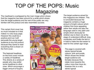 TOP OF THE POPS: Music Magazine This certain front cover has so much included on it that makes it a very busy page. However this could be a positive point as it will persuade the young target audience to buy the product because they wants to read everything that is shown on the front cover. The featured headlines on the front cover include a variety of headlines. This directs at a variety of people who may prefer some headlines to other ones. Which encourage a bigger amount of buyers. The page is covered with stereo typical female colours: pink and purple. Which shows the aimed target audience are females because they relate more towards this colour more then boys do, however this is a very stereo typical circumstance. The target audience aimed for this magazine are children. This is concluded because the magazine contains a huge amount of bright colours which children find more appealing rather then adults and also the language used is very plain and simple which obviously for children due to them not at the stage of understand difficult, long vocabulary and finally the text is in bold to make the text easier to read for this certain age range. The masthead is overlapped by the main image which shows that the magazine has been around for a while which shows how the target audience and the rest of the public are very familiar with this product and also resembles success. 