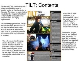 TILT: Contents The set out of this contents page is very professional because its situated on the far right hand side of the page. The pages for each feature included on the magazine has been sectioned off to selected themes which makes it look highly sophisticated.  The contents page contains a huge amount of images which could turn into the main focus of the page which is a negative because the main focus of a contents magazine is the contents list but in this case its different. The contents page contains a lot of features which makes the page busy, when really it should be plain and simple, keeping the contents list as the main focus.  Some of the images used on this contents page are slightly too dark, which makes it difficult to identify what the image actually is which can effect the target audience with frustration because of the unawareness. The colours used on this page are too dark with no certain colours that appeal which can put off the target audience to make something else in the surroundings of where they may be which will grab their attention to something else instead of this magazine. 