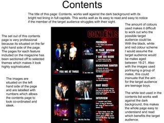 Contents The set out of this contents page is very professional because its situated on the far right hand side of the page. The pages for each feature included on the magazine has been sectioned off to selected themes which makes it look highly sophisticated.  The amount of colours used makes it difficult to work out who the possible target audience could be. With the black, white and red colour scheme I would assume the target audience would be males aged between 16-21. Also with the images used  portraying a group of males, this could insinuate that the aim for the target audience are teenage boys.  The images are situated on the left hand side of the page and are labelled with numbers which allows the contents page to look co-ordinated and sleek.  The title of this page: Contents, works well against the dark background with its bright red lining in full capitals. This works well as its easy to read and easy to notice if the member of the target audience struggles with their sight. The white text used in the contents list works well against the dark background, this makes the whole page easy to understand and read which benefits the target audience. 