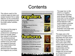 Contents The colours used on this contents page are plain and simple however this is really effective as the combination of the grey background with the bright yellow subtitles standout. The page uses a fair amount of images which still keeps the main focus of this page on the text rather then the images. This works well on this certain page because the images are placed substantially and the colours used in the images are not too bright so it doesn’t draw in to much attention.  The layout of the page is sophisticated and professional, everything is lined out equally rather then placed in odd areas. This professional look may encourage the target market to buy and read the magazine because they would believe that the professional, attractive look resembles the magazine as a whole. The page has no title which is a negative towards the magazine, even though this page hints that it is the contents page because it contains all the features it still could mislead a member of the target audience which could cause frustration and anger and as buying costumer. 