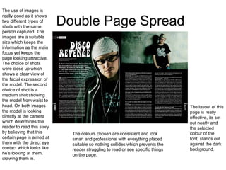 Double Page Spread The use of images is really good as it shows two different types of shots with the same person captured. The images are a suitable size which keeps the information as the main focus yet keeps the page looking attractive. The choice of shots were close up which shows a clear view of the facial expression of the model. The second choice of shot is a medium shot showing the model from waist to head. On both images the model is looking directly at the camera which determines the reader to read this story by believing that this certain page is aimed at them with the direct eye contact which looks like he’s looking at them, drawing them in. The layout of this page is really effective, its set out neatly and the selected colour of the font, stands out against the dark background. The colours chosen are consistent and look smart and professional with everything placed suitable so nothing collides which prevents the reader struggling to read or see specific things on the page. 