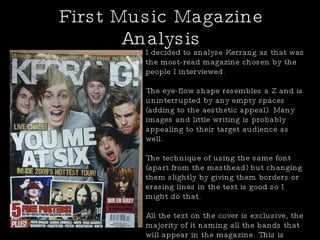 First Music Magazine Analysis I decided to analyse Kerrang as that was the most-read magazine chosen by the people I interviewed. The eye-flow shape resembles a Z and is uninterrupted by any empty spaces (adding to the aesthetic appeal). Many images and little writing is probably appealing to their target audience as well. The technique of using the same font (apart from the masthead) but changing them slightly by giving them borders or erasing lines in the text is good so I might do that. All the text on the cover is exclusive, the majority of it naming all the bands that will appear in the magazine. This is obviously in the hope that they will attract more and more readers. 