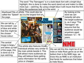 The word “The Teenagers” is in a bold black font with a bright blue highlight, this is done to make the word stand out and make it a little more eye – catching. By using a bright blue it will insure that the first thing the audiences look at is the word.Masthead/Title of article. This could also be called the “Splash” as it is the largest font on the page.By looking at the word we can instantly tell who the target audience is, as it says “The Teenagers” we assume that the audience would be anywhere aged between 12 – 18 years.We can tell by the constant  use of blue and white that this might be the chosen house colour.  The central image is large and takes up half of the page, this is done so it is eye catching.The article also features three individual articles very similar to the main article beside it. This will attract more audiences as they will believe there getting extra information for the same price or cheaper.We can tell this this might be of an Indie or Indie Rock genre as on the bottom their is the NME logo, we know this as NME is an institution that fends for audiences that listen to Indie Music.