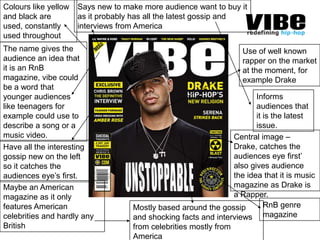 Says new to make more audience want to buy it as it probably has all the latest gossip and interviews from AmericaColours like yellow and black are used, constantly used throughoutThe name gives the audience an idea that it is an RnB magazine, vibe could be a word that younger audiences like teenagers for example could use to describe a song or a music video.Use of well known rapper on the market at the moment, for example DrakeInforms audiences that it is the latest issue.Central image – Drake, catches the audiences eye first’ also gives audience the idea that it is music magazine as Drake is a Rapper.Have all the interesting gossip new on the left so it catches the audiences eye’s first.Maybe an American magazine as it only features American celebrities and hardly any BritishRnB genre magazineMostly based around the gossip and shocking facts and interviews from celebrities mostly from America