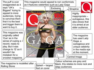 The puff is over exaggerated as it says “UK’s      Biggest” trying to appeal to more audiences, trying to convince them that it is the best and trigger them to want to buy it.This magazine would appeal to non conformists as it features celebrities such as Lady GagaExclusiveStraplineHighly inappropriate – outrageous, this also shows that it is aimed at an elder audience.This magazine was originally called ‘Cue’ as in the sense of cueing a record, ready to play. But it was change to ‘Q’ so it wouldn’t be mistaken for a snooker magazine.The magazine has used Lady Gaga, a outrageous and unique celebrity in the media eye at the moment. Central ImageColour schemes are grey and black, this relates to more rock and edgy audiencesThe magazine is modelled after Rolling StoneSplash – largest text on cover