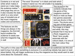 Contents is in red and white which makes it stand out, it also helps the audience realise what page they are on. It also includes the date which is a very smart way of included one of the music magazine codes and conventions.The word “Drummer” is in black and bold which makes it stand out, this will enable it to instantly catch the audiences eye. The drums on the contents indicate that the genre of the magazine could be Rock or Indie as these two genres associate and use drums in their music. The drums are a big part of their genre.The features are the things are always in the magazine, the third left layout enables the audience to easily see what the magazine has in stallThe image is in black and white, this may indicate that it may be of a Rock magazine as “Rock” fans usually associate with the colours black, it is one of the main colour they wear.The puff or in this case the word “Exclusive” plays a big part as audiences see this and want to buy it as when something is exclusive it is something nobody has seen or read about before, this will trigger audiences to buy the magazine as they would want to read more about the “Exclusive” story.