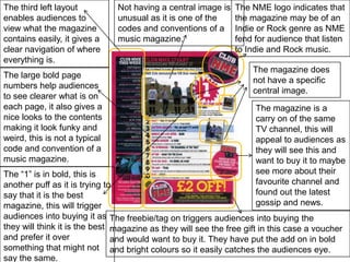 The third left layout enables audiences to view what the magazine contains easily, it gives a clear navigation of where everything is.The NME logo indicates that the magazine may be of an Indie or Rock genre as NME fend for audience that listen to Indie and Rock music.Not having a central image is unusual as it is one of the codes and conventions of a music magazine.The magazine does not have a specific central image.The large bold page numbers help audiences to see clearer what is on each page, it also gives a nice looks to the contents making it look funky and weird, this is not a typical code and convention of a music magazine.The magazine is a carry on of the same TV channel, this will appeal to audiences as they will see this and want to buy it to maybe see more about their favourite channel and found out the latest gossip and news.The “1” is in bold, this is another puff as it is trying to say that it is the best magazine, this will trigger audiences into buying it as they will think it is the best and prefer it over something that might not say the same.The freebie/tag on triggers audiences into buying the magazine as they will see the free gift in this case a voucher and would want to buy it. They have put the add on in bold and bright colours so it easily catches the audiences eye.
