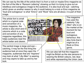We can see by the title of the article that it is from a rock or maybe Emo magazine as the font of the title is “Ransom Lettering” showing us that it is trying to give out an rebellious and outrageous image to the audience, it is also loud and eye - catching which gives us another reason to why it could belong to a rock or Emo magazine as “loud and outrageous” is what “Emo’s” and “Rock” fans are all about, it is part of their image.The magazine has used the celebrity “Lilly Allen” who is on the market at the moment for her loud and outrageous behaviour, this also hints that it might be of a Rock or Emo genre.The article font is small which is a typical code and convention of a music magazine, the article is also short and in colunms which is a code and convention of any magazine regardless, this helps audiences read the article better and clearer.The central image is large and eye – catching, it may be the first thing the audience look at once they open the magazine, audiences that are “Aspirers” may look at what “Lilly Allen” is wearing and may aspire to take up and try her look.We can also tell that the magazine might be British as the star persona is wearing the British colours, red, blue and white representing the Union Jack.