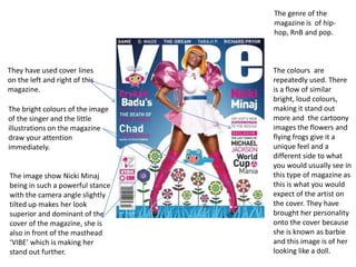 The genre of the
                                  magazine is of hip-
                                  hop, RnB and pop.



They have used cover lines        The colours are
on the left and right of this     repeatedly used. There
magazine.                         is a flow of similar
                                  bright, loud colours,
The bright colours of the image   making it stand out
of the singer and the little      more and the cartoony
illustrations on the magazine     images the flowers and
draw your attention               flying frogs give it a
immediately.                      unique feel and a
                                  different side to what
                                  you would usually see in
The image show Nicki Minaj        this type of magazine as
being in such a powerful stance   this is what you would
with the camera angle slightly    expect of the artist on
tilted up makes her look          the cover. They have
superior and dominant of the      brought her personality
cover of the magazine, she is     onto the cover because
also in front of the masthead     she is known as barbie
‘VIBE’ which is making her        and this image is of her
stand out further.                looking like a doll.
 