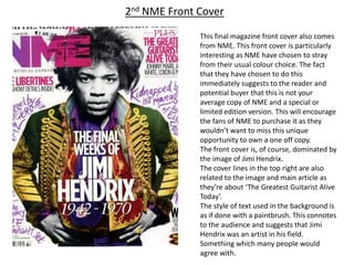 2nd NME Front Cover

              This final magazine front cover also comes
              from NME. This front cover is particularly
              interesting as NME have chosen to stray
              from their usual colour choice. The fact
              that they have chosen to do this
              immediately suggests to the reader and
              potential buyer that this is not your
              average copy of NME and a special or
              limited edition version. This will encourage
              the fans of NME to purchase it as they
              wouldn’t want to miss this unique
              opportunity to own a one off copy.
              The front cover is, of course, dominated by
              the image of Jimi Hendrix.
              The cover lines in the top right are also
              related to the image and main article as
              they’re about ‘The Greatest Guitarist Alive
              Today’.
              The style of text used in the background is
              as if done with a paintbrush. This connotes
              to the audience and suggests that Jimi
              Hendrix was an artist in his field.
              Something which many people would
              agree with.
 
