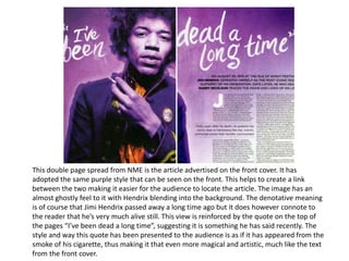 This double page spread from NME is the article advertised on the front cover. It has
adopted the same purple style that can be seen on the front. This helps to create a link
between the two making it easier for the audience to locate the article. The image has an
almost ghostly feel to it with Hendrix blending into the background. The denotative meaning
is of course that Jimi Hendrix passed away a long time ago but it does however connote to
the reader that he’s very much alive still. This view is reinforced by the quote on the top of
the pages “I’ve been dead a long time”, suggesting it is something he has said recently. The
style and way this quote has been presented to the audience is as if it has appeared from the
smoke of his cigarette, thus making it that even more magical and artistic, much like the text
from the front cover.
 