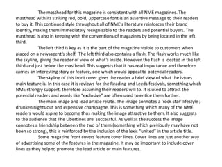 The masthead for this magazine is consistent with all NME magazines. The
masthead with its striking red, bold, uppercase font is an assertive message to their readers
to buy it. This continued style throughout all of NME’s literature reinforces their brand
identity, making them immediately recognisable to the readers and potential buyers. The
masthead is also in keeping with the conventions of magazines by being located in the left
third.
            The left third is key as it is the part of the magazine visible to customers when
placed on a newsagent’s shelf. The left third also contains a flash. The flash works much like
the skyline, giving the reader of view of what’s inside. However the flash is located in the left
third and just below the masthead. This suggests that it has real importance and therefore
carries an interesting story or feature, one which would appeal to potential readers.
            The skyline of this front cover gives the reader a brief view of what the issues
main feature is. In this case it is reviews for the Reading and Leeds festivals, something which
NME strongly support, therefore assuming their readers will to. It is used to attract the
potential readers and words like “exclusive” are often used to entice them further.
            The main image and lead article relate. The image connotes a ‘rock star’ lifestyle ;
drunken nights out and expensive champagne. This is something which many of the NME
readers would aspire to become thus making the image attractive to them. It also suggests
to the audience that The Libertines are successful. As well as the success the image
connotes a friendship between the two of them (something which previously may have not
been so strong), this is reinforced by the inclusion of the lexis “united” in the article title.
            Some magazine front covers feature cover lines. Cover lines are just another way
of advertising some of the features in the magazine. It may be important to include cover
lines as they help to promote the lead article or main features.
 
