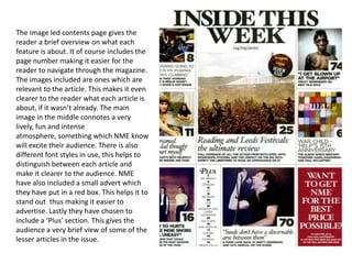 The image led contents page gives the
reader a brief overview on what each
feature is about. It of course includes the
page number making it easier for the
reader to navigate through the magazine.
The images included are ones which are
relevant to the article. This makes it even
clearer to the reader what each article is
about, if it wasn’t already. The main
image in the middle connotes a very
lively, fun and intense
atmosphere, something which NME know
will excite their audience. There is also
different font styles in use, this helps to
distinguish between each article and
make it clearer to the audience. NME
have also included a small advert which
they have put in a red box. This helps it to
stand out thus making it easier to
advertise. Lastly they have chosen to
include a ‘Plus’ section. This gives the
audience a very brief view of some of the
lesser articles in the issue.
 