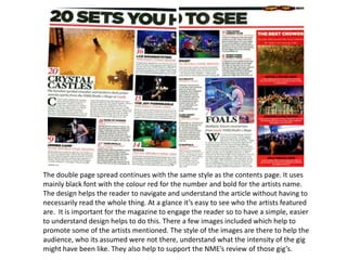 The double page spread continues with the same style as the contents page. It uses
mainly black font with the colour red for the number and bold for the artists name.
The design helps the reader to navigate and understand the article without having to
necessarily read the whole thing. At a glance it’s easy to see who the artists featured
are. It is important for the magazine to engage the reader so to have a simple, easier
to understand design helps to do this. There a few images included which help to
promote some of the artists mentioned. The style of the images are there to help the
audience, who its assumed were not there, understand what the intensity of the gig
might have been like. They also help to support the NME’s review of those gig’s.
 