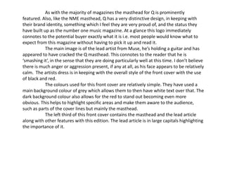 As with the majority of magazines the masthead for Q is prominently
featured. Also, like the NME masthead, Q has a very distinctive design, in keeping with
their brand identity, something which I feel they are very proud of, and the status they
have built up as the number one music magazine. At a glance this logo immediately
connotes to the potential buyer exactly what it is i.e. most people would know what to
expect from this magazine without having to pick it up and read it.
            The main image is of the lead artist from Muse, he’s holding a guitar and has
appeared to have cracked the Q masthead. This connotes to the reader that he is
‘smashing it’, in the sense that they are doing particularly well at this time. I don’t believe
there is much anger or aggression present, if any at all, as his face appears to be relatively
calm. The artists dress is in keeping with the overall style of the front cover with the use
of black and red.
            The colours used for this front cover are relatively simple. They have used a
main background colour of grey which allows them to then have white text over that. The
dark background colour also allows for the red to stand out becoming even more
obvious. This helps to highlight specific areas and make them aware to the audience,
such as parts of the cover lines but mainly the masthead.
            The left third of this front cover contains the masthead and the lead article
along with other features with this edition. The lead article is in large capitals highlighting
the importance of it.
 