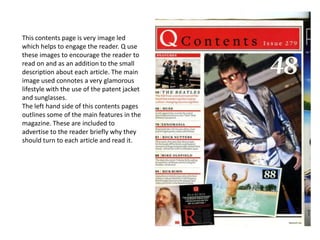 This contents page is very image led
which helps to engage the reader. Q use
these images to encourage the reader to
read on and as an addition to the small
description about each article. The main
image used connotes a very glamorous
lifestyle with the use of the patent jacket
and sunglasses.
The left hand side of this contents pages
outlines some of the main features in the
magazine. These are included to
advertise to the reader briefly why they
should turn to each article and read it.
 