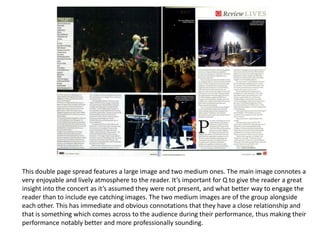 This double page spread features a large image and two medium ones. The main image connotes a
very enjoyable and lively atmosphere to the reader. It’s important for Q to give the reader a great
insight into the concert as it’s assumed they were not present, and what better way to engage the
reader than to include eye catching images. The two medium images are of the group alongside
each other. This has immediate and obvious connotations that they have a close relationship and
that is something which comes across to the audience during their performance, thus making their
performance notably better and more professionally sounding.
 