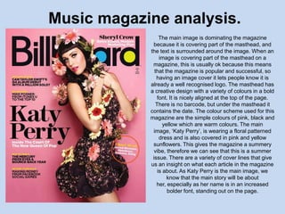 Music magazine analysis.
                 The main image is dominating the magazine
             because it is covering part of the masthead, and
            the text is surrounded around the image. When an
                 image is covering part of the masthead on a
             magazine, this is usually ok because this means
              that the magazine is popular and successful, so
               having an image cover it lets people know it is
            already a well recognised logo. The masthead has
            a creative design with a variety of colours in a bold
                font. It is nicely aligned at the top of the page.
               There is no barcode, but under the masthead it
            contains the date. The colour scheme used for this
            magazine are the simple colours of pink, black and
                   yellow which are warm colours. The main
             image, ‘Katy Perry’, is wearing a floral patterned
                 dress and is also covered in pink and yellow
             sunflowers. This gives the magazine a summery
              vibe, therefore we can see that this is a summer
             issue. There are a variety of cover lines that give
            us an insight on what each article in the magazine
                is about. As Katy Perry is the main image, we
                     know that the main story will be about
               her, especially as her name is in an increased
                     bolder font, standing out on the page.
 