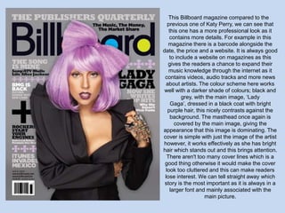This Billboard magazine compared to the
  previous one of Katy Perry, we can see that
   this one has a more professional look as it
   contains more details. For example in this
   magazine there is a barcode alongside the
date, the price and a website. It is always good
   to include a website on magazines as this
   gives the readers a chance to expand their
   music knowledge through the internet as it
 contains videos, audio tracks and more news
  about artists. The colour scheme here works
 well with a darker shade of colours; black and
         grey, with the main image, ‘Lady
    Gaga’, dressed in a black coat with bright
  purple hair, this nicely contrasts against the
    background. The masthead once again is
      covered by the main image, giving the
appearance that this image is dominating. The
cover is simple with just the image of the artist
however, it works effectively as she has bright
hair which stands out and this brings attention.
  There aren't too many cover lines which is a
 good thing otherwise it would make the cover
 look too cluttered and this can make readers
 lose interest. We can tell straight away which
 story is the most important as it is always in a
   larger font and mainly associated with the
                   main picture.
 