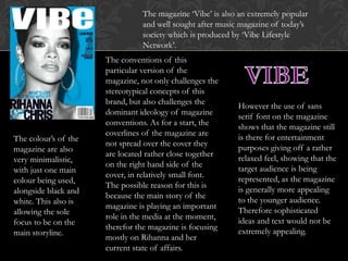 The magazine ‘Vibe’ is also an extremely popular
                                and well sought after music magazine of today’s
                                society which is produced by ‘Vibe Lifestyle
                                Network’.
                      The conventions of this
                      particular version of the
                      magazine, not only challenges the
                      stereotypical concepts of this
                      brand, but also challenges the
                                                           However the use of sans
                      dominant ideology of magazine
                                                           serif font on the magazine
                      conventions. As for a start, the
                                                           shows that the magazine still
                      coverlines of the magazine are
The colour’s of the                                        is there for entertainment
                      not spread over the cover they
magazine are also                                          purposes giving off a rather
                      are located rather close together
very minimalistic,                                         relaxed feel, showing that the
                      on the right hand side of the
with just one main                                         target audience is being
                      cover, in relatively small font.
colour being used,                                         represented, as the magazine
                      The possible reason for this is
alongside black and                                        is generally more appealing
                      because the main story of the
white. This also is                                        to the younger audience.
                      magazine is playing an important
allowing the sole                                          Therefore sophisticated
                      role in the media at the moment,
focus to be on the                                         ideas and text would not be
                      therefor the magazine is focusing
main storyline.                                            extremely appealing.
                      mostly on Rihanna and her
                      current state of affairs.
 