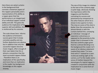 Here there are velvet curtains       The size of this image inn relation
in the background that               to the text of the contents page
connote a showman aspect of          is quite large, obviously showing
this rappers personality and is      his importance within the
representative of his ability as     magazine and therefore
a rapper given that live             connoting his success and
performance is an integral part      prominence by comparison to
of an individual rappers overall     the other features which he is
ability and skill. This gives the    shown to be superior to here.
audience the implication of his      The mise en scene of the shot is
superior skill and abilities, this   darker than the convention, he
is reinforced by his costume.        almost blends in with the
                                     curtains behind him, conveying
 The suite shown here informs        an individual message of
 the audience of Eminem’s            separation and privacy as
 success given that it simply        opposed to the proximity to the
 connotes wealthy and any            reader that is conveyed in the
 further deductions are obvious      first two contents pages given
 but in addition that only the       that he is almost blending in to
 successful rappers become           the background the reader isn’t
 music moguls, often enough of       aware of an obvious statement
 their own labels that this is       implied that states “I’m here.
 almost a convention that the        Deal with it” instead he is seen
 most successful rappers follow      studiously looking right at the
 . Therefore there is an             camera, as if to the reader and a
 implication of this specifically,   sense of intellect beyond the
 and more than an implication        stereotype of a typical rapper is
 is the reader has background        created in conjunction with the
 knowledge on this rapper            implication he is some form of
 anyway.                             music mogul
 