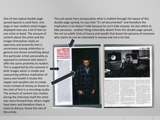One of two typical double page           The pull quote here encapsulates what is implied through the layout of this
spread layouts is used here: one         double page spread, he says that “it’s all documented” and therefore the
large or two medium sized images         implication is he doesn’t hide because he can’t hide anyway. He also refers to
displayed next you a lot of text on      fake personas, another thing noticeably absent from this double page spread ,
one artist or band. The amount of        the not so subtle hints of luxury and wealth that boost the persona of someone
content about the artist and the         who claims to just be interested in money and not a lot else.
images themselves imply an
openness and proximity that is
uncommon among celebrities in
general and shows something about
this particular artists personality as
opposed to someone who doesn’t
offer the same proximity to readers.
This is supported by the costume in
both images which is simple and
unassuming without implication of
luxury and wealth it shows this
rapper and vocalists aim to create
music instead of money as shown in
the shot of him in a recording studio.
The amount of content also implies
during the interview itself the artist
was more forward than others might
have been and therefore there is
more to discuss, hence the size of
the article.
 