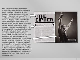 Here is a second example of a common
double page spread layout in a rap magazine,
a large image and a large text. Perhaps
indicative of what is important in the rap
industry – the size of your success. The
masthead hear attracts audiences because of
its size on the page and the blocked font as
well as the intriguing word “cipher” that
ensures you will continue reading as you want
to know what the cipher, (or encrypted
message) from the artist presumably, is. This
is in keeping with the personality of the artist
featured who fans will already know has
misunderstood tattooed on his face and
claims nobody can understand him. This is an
example of how the layout of a DPS can
immediately convey messages to an audience
through something as simple as a title. This
message is extended through the display of
an image of him on stage (where he is known
to have superior abilities than a lot of rappers
in the industry) implying a difference between
what you see on stage and the actual man
behind the stage performance and the music,
hence the title “the cipher” referring to his
music as a cipher.
 