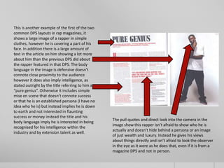 This is another example of the first of the two
common DPS layouts in rap magazines, it
shows a large image of a rapper in simple
clothes, however he is covering a part of his
face. In addition there is a large amount of
text in the article on him showing a lot more
about him than the previous DPS did about
the rapper featured in that DPS. The body
language in the image is defensive doesn’t
connote close proximity to the audience
however it does also imply intelligence, as
stated outright by the title referring to him as
“pure genius”. Otherwise it includes simple
mise en scene that doesn’t connote success
or that he is an established persona (I have no
idea who he is) but instead implies he is down
to earth and not interested in flaunting
success or money instead the title and his
                                                   The pull quotes and direct look into the camera in the
body language imply he is interested in being
                                                   image show this rapper isn’t afraid to show who he is
recognised for his intelligence within the
                                                   actually and doesn’t hide behind a persona or an image
industry and by extension talent as well.
                                                   of just wealth and luxury. Instead he gives his views
                                                   about things directly and isn’t afraid to look the observer
                                                   in the eye as it were as he does that, even if it is from a
                                                   magazine DPS and not in person.
 
