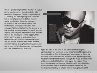 This is a good example of how this type of layout
can be used to convey more than just a fake
persona or image too. This very large image of
T.I. close up but wearing sunglasses shows his
lack of fear of proximity and of an observer
seeing him but also shows the observers
incapacity to see him clearly anyway. His
confidence is conveyed here with a clear
message that he isn’t afraid for the camera to be
that up close because we won’t properly see him
anyway. This is a good reference to what is stated
often in the industry by several rappers, that
others won’t be able to understand them
because they are that much better than them
and this is what is shown here and is another
common feature throughout rap magazines, the
size of egos in the industry shown more subtly in
this case, more often not so subtly.
                                                 Again the ratio of the sizes of the article and the image is
                                                 significant as it is a comment on the importance of the content to
                                                 the readers focus. This first thing seen is the rapper as this is the
                                                 first thing that is read into and analysed. After registering all that
                                                 has been connoted and implied through the image the consumer
                                                 will then read what little there is to say on the rapper. This is
                                                 important because the fact that there isn’t a lot said about him,
                                                 but at the same time he is obviously important ensures the
                                                 readers understanding of what is implied throughout this DPS
 
