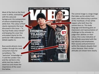 Most of the font on the front
cover is white, contrasting       The central image is a large image
with the coloured                 that takes up the whole front
background, the juxtaposition     cover, even obstructing a portion
of colours emphasizing the        of the masthead, of two white
white font. This colour of font   rappers who both face the
clearly represents the issue      camera face on. This body
discussed in this issue – “Is     language and blocking gives an
hip-hop finally colour blind?”    impression and representation of
and keeping the cover line        challenge to the onlooker to
articulated clearly for the       judge their abilities on their
particular VIBE audience this     colour, this is also indicative of
debate applies to.                the attitude associated with the
                                  rap industry and emphasizes
                                  their success and prominence
Buzz words attracts more          within the industry despite their
readers through the need          colour because their similar
consumers have for                attitudes are shown here clearly.
surveillance. The
“exclusive” knowledge on
T.I and the London riots
and the red font in the
white text box makes it
stand out and shows the
importance of the cover
line below.
 
