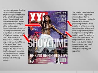 Here the main cover line is at
the bottom of the page,            The smaller cover lines here
emphasizing the importance         are on various rappers of
of the artist in the central       smaller status than Lil
image. There is block font         Wayne, shown very blatantly
used and the colour is both        in the size of font and
translucent white and just a       positioning of them. These
white outline, again               are also in white, in keeping
furthering the prominence of       with the colour scheme and
the image to the reader. This      contrasting with the purple
is significant as it is an image   background to bring in the
of Lil Wayne on stage and          readers focus. The variety of
that’s what the article            artists discussed within the
discusses: “Lil Wayne the          magazine means that XXL
king of hip-hop live”. The use     has a very diverse mode of
of the word “king” also            address, ensuring a much
explains why the central           wider audience and
image is the main focus on         consumer base they can
this front page, it connotes       appeal to.
the significance and success
of a “king”, even if its just in
one respect of the rap
industry.
 