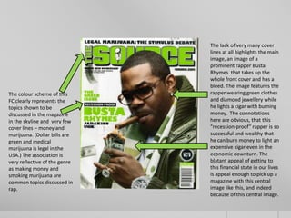 The lack of very many cover
                               lines at all highlights the main
                               image, an image of a
                               prominent rapper Busta
                               Rhymes that takes up the
                               whole front cover and has a
                               bleed. The image features the
The colour scheme of this      rapper wearing green clothes
FC clearly represents the      and diamond jewellery while
topics shown to be             he lights a cigar with burning
discussed in the magazine      money. The connotations
in the skyline and very few    here are obvious, that this
cover lines – money and        “recession-proof” rapper is so
marijuana. (Dollar bills are   successful and wealthy that
green and medical              he can burn money to light an
marijuana is legal in the      expensive cigar even in the
USA.) The association is       economic downturn. The
very reflective of the genre   blatant appeal of getting to
as making money and            this financial state in our lives
smoking marijuana are          is appeal enough to pick up a
common topics discussed in     magazine with this central
rap.                           image like this, and indeed
                               because of this central image.
 