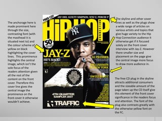 The skyline and other cover
The anchorage here is      lines as well as the plugs show
made prominent here        a wide range of articles on
through the size,          various artists and topics that
contrasting font (with     give huge variety to the Hip
the masthead it is         Hop Connection audience it
situated next to) and      otherwise get if it focused
the colour scheme of       solely on the front cover
yellow on black            interview with Jay-Z. However
highlighting the cover     there smaller size and
lines. This prominence     placement on the page give
highlights the central     the central image more focus
image, which isn’t the     to draw more audience in.
sole focus of the
readers attention given
all the rest of the
content on the front       The free CD plug in the skyline
cover. Therefore this      attracts additional consumers
cover line gives the       and the sizeable amount of the
central image the          page taken up the CD itself give
prominence on the          this element of the front cover
front cover it otherwise   significance in the readers focus
wouldn’t achieve.          and attention. The font of the
                           plug also contrasts greatly with
                           the otherwise yellow font on
                           the FC.
 