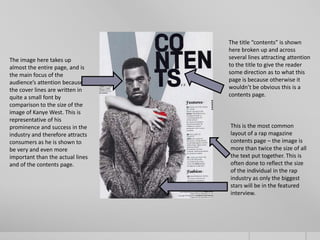 The title “contents” is shown
                                  here broken up and across
The image here takes up           several lines attracting attention
almost the entire page, and is    to the title to give the reader
the main focus of the             some direction as to what this
audience’s attention because      page is because otherwise it
the cover lines are written in    wouldn’t be obvious this is a
quite a small font by             contents page.
comparison to the size of the
image of Kanye West. This is
representative of his
prominence and success in the     This is the most common
industry and therefore attracts   layout of a rap magazine
consumers as he is shown to       contents page – the image is
be very and even more             more than twice the size of all
important than the actual lines   the text put together. This is
and of the contents page.         often done to reflect the size
                                  of the individual in the rap
                                  industry as only the biggest
                                  stars will be in the featured
                                  interview.
 