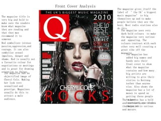 The magazine has an
objectified image of
Cheryl Cole. Making
her look very
sexualized and
prestige. Magazines
usually do this to
attract a male
audience.
The magazine title is
very big and bold to
make sure the readers
know what magazine
they are reading and
that they may
recommend it to
someone
The magazine uses very
dark bold colours to make
the magazine very serious
and appealing. The
colours contrast with each
other very well creating a
great vibe off the
magazine.
The magazine has
added big names and
bands onto their
front cover to show
what the magazine
contains and how many
big artists are
willing to give their
stories to Kerrang
rather than anyone
else. Also shows the
magazine has a lot of
money to spend on
getting these people
to have
interviews, use their
photos etc.
The magazine has a bold
and serious fonts to show
the magazine is serious
and mature.
The magazine gives itself the
label of ‘ the Uk’s biggest
music magazine’ to big
themselves up and to make
people believe they are the
best. Most radio stations also
do this.
Front Cover Analysis
Red symbolizes intense
passion,aggression,and
courage. It can also
symbolize sexual
impulses, danger and
shame. Red is usually not
a favourite colour for
negotiations or meetings
and is great for drawing
attention to things.
 