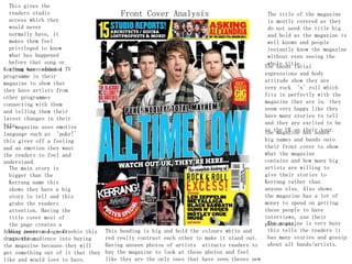 This gives the
readers studio
access which they
would never
normally have, it
makes them feel
privileged to know
what has happened
before that song or
album was releasedKerrang have added a TV
programme in their
magazine to show that
they have artists from
other programmes
connecting with them
and telling them their
latest changes in their
life.The magazine uses emotive
language such as ‘puke!’
this gives off a feeling
and an emotion they want
the readers to feel and
understand.
Adding posters is a freebie this
drags the audience into buying
the magazine because they will
get something out of it that they
like and would love to have.
This heading is big and bold the colours white and
red really contrast each other to make it stand out.
Having unseen photos of artists attracts readers to
buy the magazine to look at these photos and feel
like they are the only ones that have seen theses new
The main story is
bigger than the
Kerrang name this
shows they have a big
story to tell and this
grabs the readers
attention. Having the
title cover most of
the page creates a
busy cover and great
attention.
The bands facial
expressions and body
attitude show they are
very rock ‘n’roll which
fits in perfectly with the
magazine they are in. they
seem very happy like they
have many stories to tell
and they are excited to be
in the UK on their tour.
The title of the magazine
is mostly covered as they
do not need the title big
and bold as the magazine is
well known and people
instantly know the magazine
without even seeing the
whole title.
Front Cover Analysis
The magazine has added
big names and bands onto
their front cover to show
what the magazine
contains and how many big
artists are willing to
give their stories to
Kerrang rather than
anyone else. Also shows
the magazine has a lot of
money to spend on getting
these people to have
interviews, use their
photos etc.The magazine is very busy
this tells the readers it
has many stories and gossip
about all bands/artists.
 