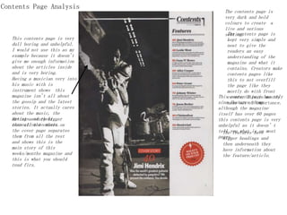 Contents Page Analysis
The contents page is
very dark and bold
colours to create a
live and serious
setting.
Having a musician very into
his music with is
instrument shows this
magazine isn't all about
the gossip and the latest
stories. It actually cares
about the music, the
artists and their
connection to music.
Having a story bigger
than all the others on
the cover page separates
them from all the rest
and shows this is the
main story of this
weeks/months magazine and
this is what you should
read firs.
The contents page is
kept very simple and
neat to give the
readers an easy
understanding of the
magazine and what it
contains. Creators make
contents pages like
this to not overfill
the page like they
mostly do with front
covers. This is mostly
made out of importance.
This contents page has only
nine features shown
although the magazine
itself has over 60 pages
this contents page is very
unhelpful as it doesn’t
tell you what is on most
pages.
The features have
bigger headings and
then underneath they
have information about
the feature/article.
This contents page is very
dull boring and unhelpful.
I would not use this as my
example because it doesn't
give me enough information
about the articles inside
and is very boring.
 