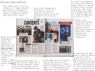 Contents Page Analysis
This contents page is very busy
and has lots of images this pulls
the audience to all different
parts of the pages. Getting the
audience intrigued and curious
about the articles inside.
Most magazines give their
readers a chance to sign up
or subscribe to their
magazine this gives you
more of a chance to get the
latest gossip and all their
new tweets, face book posts
etc. this also may give you
a chance to get all the new
freebies including tickets
The colours of the magazine
are very bold this grabs the
readers attention in order to
get them to look at all the
new articles. Some stories
are much bigger than others
this is normally made like
this to show the importance
of the article or story..
Having images next to the article
help sell the article as this
interests people more to see more
photos for example having a cartoon
image on a serious magazine gives
readers that feel of excitement.
Having little information is
also great as it gives the
reader the feel they are
searching for their stories and
searching for the thing they
want.
The features and page numbers are
mostly laid out into columns this is
normal for music magazines to have
as this is a great simple lay out
for everyone to understand and read.
They also have
different sections
which is very
helpful if people
are looking for the
regular
features, cover
stories, top
gossip, new photos
etc.
Having big and bold
random photos
attracts the
audience into
looking more into
these stories and
being intrigued
Having a story
alternatively towards
famous life. This is
a great puller for
audiences to read
about because readers
always want to know
something that
everyone doesn’t
already know.
 