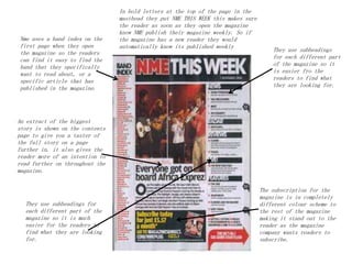 Nme uses a band index on the
first page when they open
the magazine so the readers
can find it easy to find the
band that they specifically
want to read about, or a
specific article that has
published in the magazine.
An extract of the biggest
story is shown on the contents
page to give you a taster of
the full story on a page
further in. it also gives the
reader more of an intention to
read further on throughout the
magazine.
The subscription for the
magazine is in completely
different colour scheme to
the rest of the magazine
making it stand out to the
reader as the magazine
company wants readers to
subscribe.
They use subheadings for
each different part of the
magazine so it is much
easier for the readers to
find what they are looking
for.
In bold letters at the top of the page in the
masthead they put NME THIS WEEK this makes sure
the reader as soon as they open the magazine
know NME publish their magazine weekly. So if
the magazine has a new reader they would
automatically know its published weekly
They use subheadings
for each different part
of the magazine so it
is easier fro the
readers to find what
they are looking for.
 