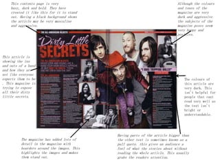 This contents page is very
busy, dark and bold. They have
created it like this for it to stand
out. Having a black background shows
the article may be very masculine
and aggressive.
Although the colours
and tones of the
magazine are very
dark and aggressive
the subjects of the
magazine poses seem
very happy and
positive.
The magazine has added lots of
detail in the magazine with
boarders around the images. This
highlights the images and makes
them stand out.
Having parts of the article bigger than
the other text is sometimes known as a
pull quote. this gives an audience a
feel of what the stories about without
reading the whole article. This usually
grabs the readers attention.
This article is
showing the ins
and outs of a band
and how they are
not like everyone
expects them to be
. This magazine is
trying to expose
all their dirty
little secrets.
The colours of
this article are
very dark. This
isn't helpful for
people that cant
read very well as
the text isn't
bright or
understandable.
 