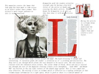 Q magazine grab the readers attention
straight away by having a big bold
letter of the artist or bands name
covering the whole article. This is
known for Q magazine to do this as
they have done it with many articles
before.
The articles itself have large letters across the page. The bold lettering is unique and
interesting. It instantly grabs the reader’s attention as it’s striking and distinctive. The
deep red is see through which allows the text beneath to be easily seen. The red creates a
contrast with the otherwise plain colours. The colour theme of black, white and red is carried
out through the rest of the magazine creating a house style throughout. ‘Lady GAGA’ and Beady
BYE’are written in the top right corners of the double page spread. This is very simple but
also effective. The writing is also in columns which is effective as a reading technique in that
columns keeps information in a tight space, which is good as there is a limited amount of
This magazine creates the image that
lady gaga has been made to come across
as an object rather than a women. This
attracts a male target audience as
this is very sexualized.
Having the article
in colloums helps
the readers
understand the
magazine in a
simple form and
creates a nice
layout.
 