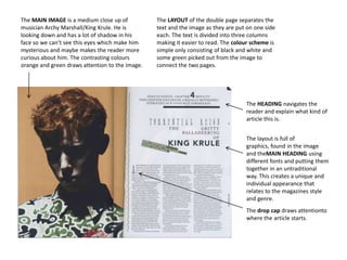The MAIN IMAGE is a medium close up of
musician Archy Marshall/King Krule. He is
looking down and has a lot of shadow in his
face so we can’t see this eyes which make him
mysterious and maybe makes the reader more
curious about him. The contrasting colours
orange and green draws attention to the image.

The LAYOUT of the double page separates the
text and the image as they are put on one side
each. The text is divided into three columns
making it easier to read. The colour scheme is
simple only consisting of black and white and
some green picked out from the image to
connect the two pages.

The HEADING navigates the
reader and explain what kind of
article this is.
The layout is full of
graphics, found in the image
and theMAIN HEADING using
different fonts and putting them
together in an untraditional
way. This creates a unique and
individual appearance that
relates to the magazines style
and genre.
The drop cap draws attentionto
where the article starts.

 
