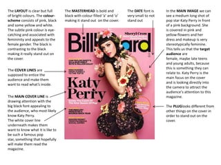 The LAYOUT is clear but full
of bright colours. The colourscheme consists of pink, black
and some yellow and white.
The subtle pink colour is eyecatching and associated with
femininity and appeals to the
female gender. The black is
contrasting to the black
making it really stand out on
the cover.
The COVER LINES are
supposed to entice the
audience and make them
want to read what’s inside.
The MAIN COVER LINE is
drawing attention with the
big black font appealing to
the audience, who most likely
know Katy Perry.
The white cover line
underneath makes them
want to know what it is like to
be such a famous pop
star, something that hopefully
will make them read the
magazine.

The MASTERHEAD is bold and
black with colour filled ‘a’ and ‘o’
making it stand out on the cover.

The DATE font is
very small to not
stand out

In the MAIN IMAGE we can
see a medium long shot of
pop star Katy Perry in front
of a pink background. She
is covered in pink and
yellow flowers and her
dress and makeup is very
stereotypically feminine.
This tells us that the target
audience are
female, maybe late teens
and young adults, because
this is something they can
relate to. Katy Perry is the
main focus on the cover
and is looking directly into
the camera to attract the
audience’s attention to this
magazine.
The PLUGlooks different from
other things on the cover in
order to stand out on the
cover.

 