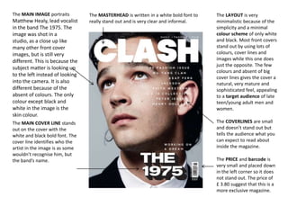 The MAIN IMAGE portraits

Matthew Healy, lead vocalist
in the band The 1975. The
image was shot in a
studio, as a close up like
many other front cover
images, but is still very
different. This is because the
subject matter is looking up
to the left instead of looking
into the camera. It is also
different because of the
absent of colours. The only
colour except black and
white in the image is the
skin colour.
The MAIN COVER LINE stands
out on the cover with the
white and black bold font. The
cover line identifies who the
artist in the image is as some
wouldn’t recognise him, but
the band’s name.

The MASTERHEAD is written in a white bold font to
really stand out and is very clear and informal.

The LAYOUT is very
minimalistic because of the
simplicity and a minimal
colour scheme of only white
and black. Most front covers
stand out by using lots of
colours, cover lines and
images while this one does
just the opposite. The few
colours and absent of big
cover lines gives the cover a
natural, very mature and
sophisticated feel, appealing
to a target audience of late
teen/young adult men and
women.
The COVERLINES are small
and doesn’t stand out but
tells the audience what you
can expect to read about
inside the magazine.
The PRICE and barcode is
very small and placed down
in the left corner so it does
not stand out. The price of
£ 3.80 suggest that this is a
more exclusive magazine.

 