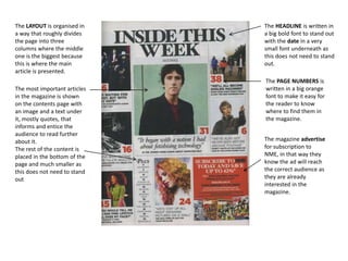 The LAYOUT is organised in
a way that roughly divides
the page into three
columns where the middle
one is the biggest because
this is where the main
article is presented.
The most important articles
in the magazine is shown
on the contents page with
an image and a text under
it, mostly quotes, that
informs and entice the
audience to read further
about it.
The rest of the content is
placed in the bottom of the
page and much smaller as
this does not need to stand
out

The HEADLINE is written in
a big bold font to stand out
with the date in a very
small font underneath as
this does not need to stand
out.
The PAGE NUMBERS is
written in a big orange
font to make it easy for
the reader to know
where to find them in
the magazine.
The magazine advertise
for subscription to
NME, in that way they
know the ad will reach
the correct audience as
they are already
interested in the
magazine.

 